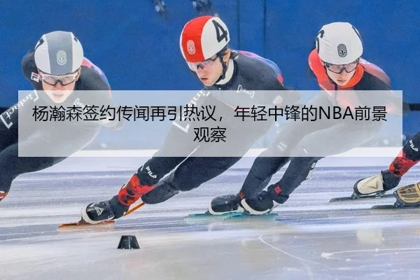 杨瀚森签约传闻再引热议，年轻中锋的NBA前景观察